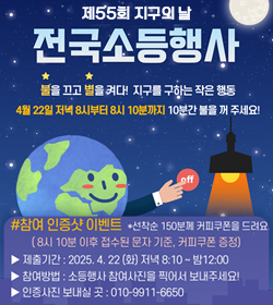 제55회 지구의 날
전국소등행사

/불을 끄고 별을 켜다! 지구를 구하는 작은 행동
4월 22일 저녁 8시부터 8시 10분까지 10분간 불을 꺼 주세요!

#참여 인증샷 이벤트 *선착순 150분께 커피쿠폰을 드려요.
(8시 10분 이후 접수된 문자 기준, 커피쿠폰 증정)
-제출기간: 2025.4.22(화) 저녁 8:10~밤12:00
-참여방법: 소등행사 참여사진을 찍어서 보내주세요!
-인증사진 보내실 곳: 010-9911-6650