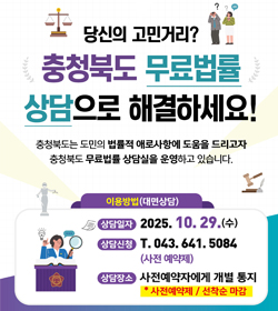 당신의 고민거리?
충청북도 무료법률 상담으로 해결하세요!
충청북도는 도민의 법률적 애로사항에 도움을 드리고자
충청북도 무료법률 상담실을 운영하고 있습니다.
이용방법(대면상담)
상담일자 : 2025.10.29.(수)
상담신청 : 043.641.5084
(사전예약제)
상담장소 : 사전예약제에게 개별 통지
* 사전예약제 / 선착순 마감
